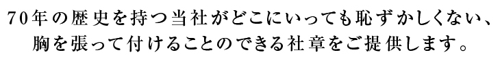 70年の歴史を持つ当社がどこにいっても恥ずかしくない、胸を張って付けることのできる社章をご提供します。