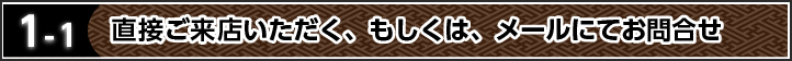 1-1 直接ご来店いただく、もしくは、メールにてお問合せ